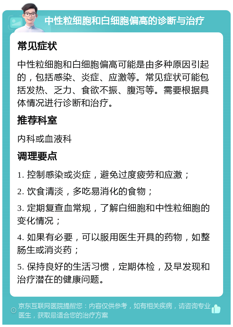 中性粒细胞和白细胞偏高的诊断与治疗 常见症状 中性粒细胞和白细胞偏高可能是由多种原因引起的，包括感染、炎症、应激等。常见症状可能包括发热、乏力、食欲不振、腹泻等。需要根据具体情况进行诊断和治疗。 推荐科室 内科或血液科 调理要点 1. 控制感染或炎症，避免过度疲劳和应激； 2. 饮食清淡，多吃易消化的食物； 3. 定期复查血常规，了解白细胞和中性粒细胞的变化情况； 4. 如果有必要，可以服用医生开具的药物，如整肠生或消炎药； 5. 保持良好的生活习惯，定期体检，及早发现和治疗潜在的健康问题。