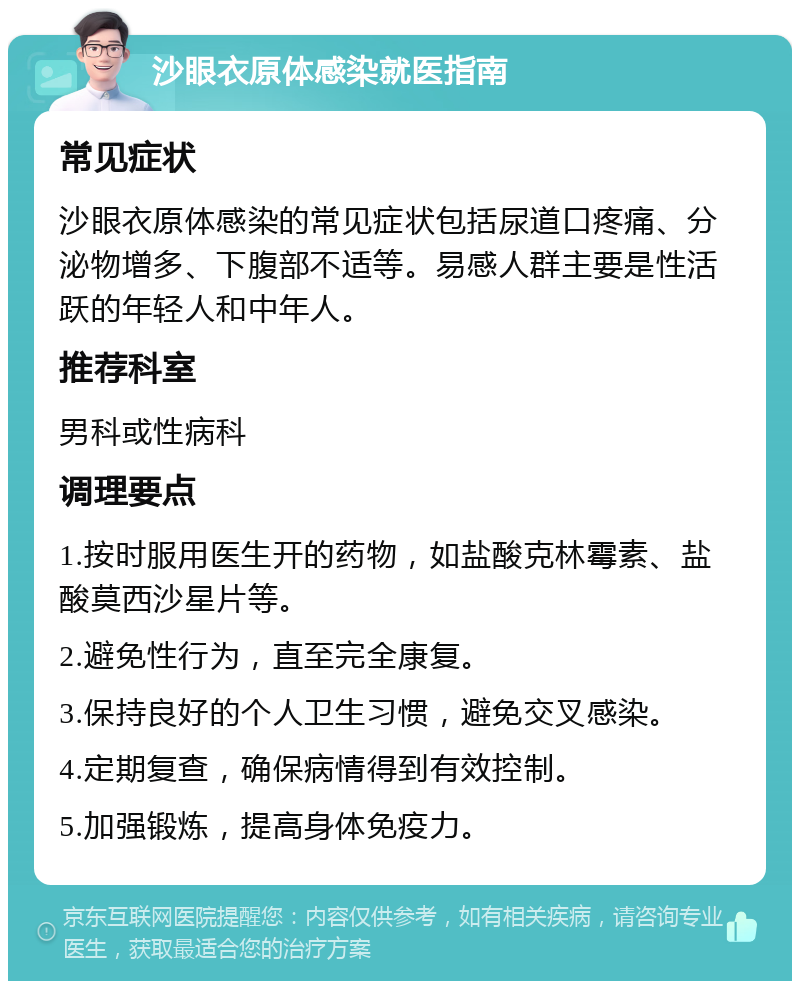 沙眼衣原体感染就医指南 常见症状 沙眼衣原体感染的常见症状包括尿道口疼痛、分泌物增多、下腹部不适等。易感人群主要是性活跃的年轻人和中年人。 推荐科室 男科或性病科 调理要点 1.按时服用医生开的药物，如盐酸克林霉素、盐酸莫西沙星片等。 2.避免性行为，直至完全康复。 3.保持良好的个人卫生习惯，避免交叉感染。 4.定期复查，确保病情得到有效控制。 5.加强锻炼，提高身体免疫力。