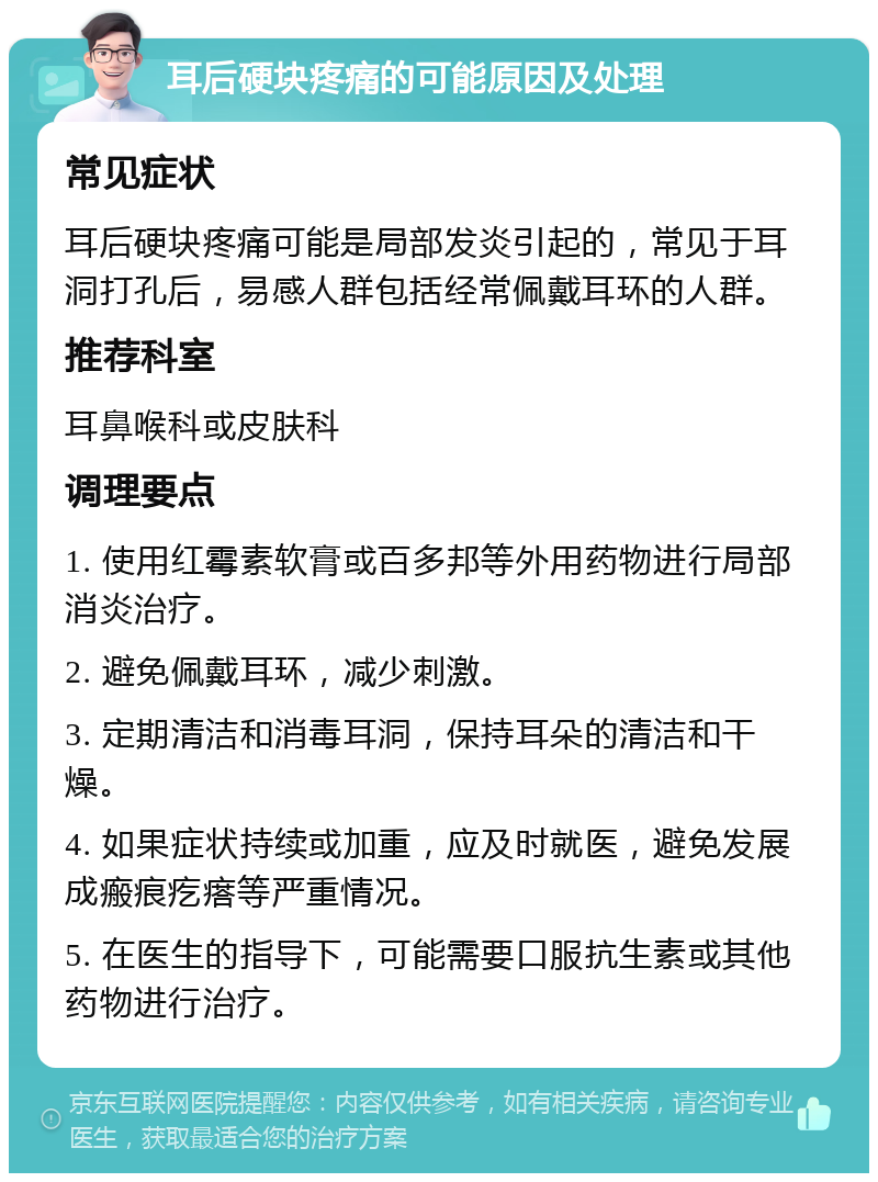 耳后硬块疼痛的可能原因及处理 常见症状 耳后硬块疼痛可能是局部发炎引起的，常见于耳洞打孔后，易感人群包括经常佩戴耳环的人群。 推荐科室 耳鼻喉科或皮肤科 调理要点 1. 使用红霉素软膏或百多邦等外用药物进行局部消炎治疗。 2. 避免佩戴耳环，减少刺激。 3. 定期清洁和消毒耳洞，保持耳朵的清洁和干燥。 4. 如果症状持续或加重，应及时就医，避免发展成瘢痕疙瘩等严重情况。 5. 在医生的指导下，可能需要口服抗生素或其他药物进行治疗。