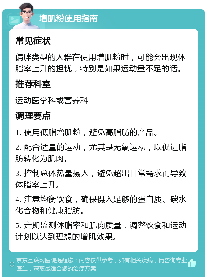 增肌粉使用指南 常见症状 偏胖类型的人群在使用增肌粉时，可能会出现体脂率上升的担忧，特别是如果运动量不足的话。 推荐科室 运动医学科或营养科 调理要点 1. 使用低脂增肌粉，避免高脂肪的产品。 2. 配合适量的运动，尤其是无氧运动，以促进脂肪转化为肌肉。 3. 控制总体热量摄入，避免超出日常需求而导致体脂率上升。 4. 注意均衡饮食，确保摄入足够的蛋白质、碳水化合物和健康脂肪。 5. 定期监测体脂率和肌肉质量，调整饮食和运动计划以达到理想的增肌效果。