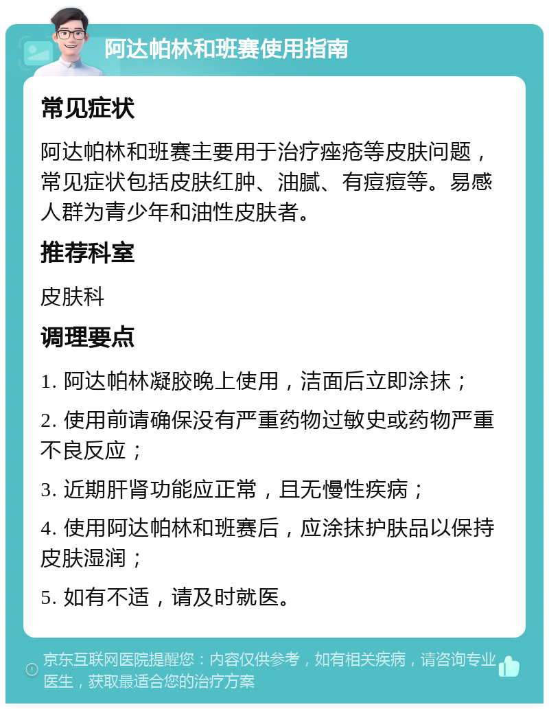 阿达帕林和班赛使用指南 常见症状 阿达帕林和班赛主要用于治疗痤疮等皮肤问题，常见症状包括皮肤红肿、油腻、有痘痘等。易感人群为青少年和油性皮肤者。 推荐科室 皮肤科 调理要点 1. 阿达帕林凝胶晚上使用，洁面后立即涂抹； 2. 使用前请确保没有严重药物过敏史或药物严重不良反应； 3. 近期肝肾功能应正常，且无慢性疾病； 4. 使用阿达帕林和班赛后，应涂抹护肤品以保持皮肤湿润； 5. 如有不适，请及时就医。