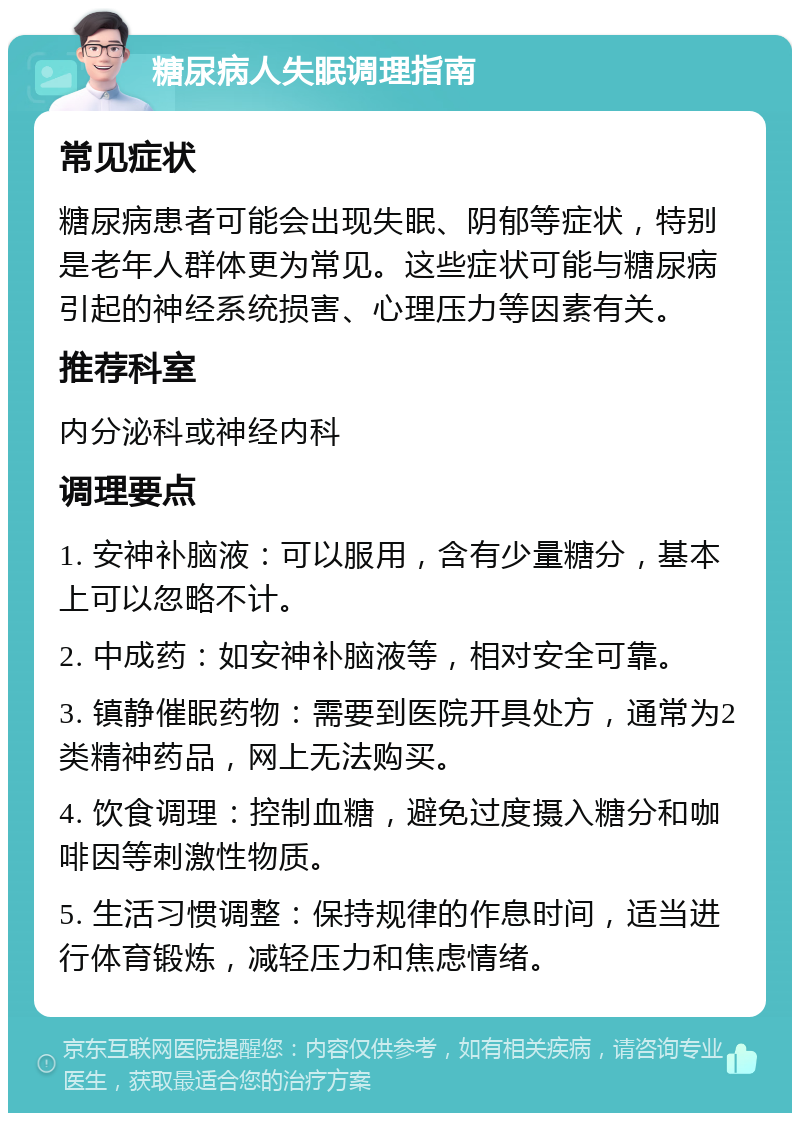 糖尿病人失眠调理指南 常见症状 糖尿病患者可能会出现失眠、阴郁等症状，特别是老年人群体更为常见。这些症状可能与糖尿病引起的神经系统损害、心理压力等因素有关。 推荐科室 内分泌科或神经内科 调理要点 1. 安神补脑液：可以服用，含有少量糖分，基本上可以忽略不计。 2. 中成药：如安神补脑液等，相对安全可靠。 3. 镇静催眠药物：需要到医院开具处方，通常为2类精神药品，网上无法购买。 4. 饮食调理：控制血糖，避免过度摄入糖分和咖啡因等刺激性物质。 5. 生活习惯调整：保持规律的作息时间，适当进行体育锻炼，减轻压力和焦虑情绪。