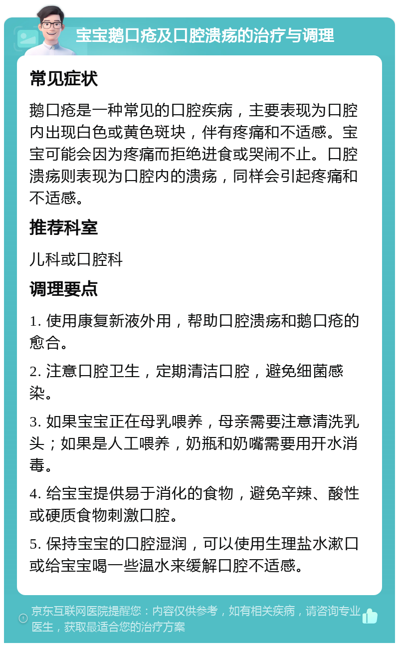 宝宝鹅口疮及口腔溃疡的治疗与调理 常见症状 鹅口疮是一种常见的口腔疾病，主要表现为口腔内出现白色或黄色斑块，伴有疼痛和不适感。宝宝可能会因为疼痛而拒绝进食或哭闹不止。口腔溃疡则表现为口腔内的溃疡，同样会引起疼痛和不适感。 推荐科室 儿科或口腔科 调理要点 1. 使用康复新液外用，帮助口腔溃疡和鹅口疮的愈合。 2. 注意口腔卫生，定期清洁口腔，避免细菌感染。 3. 如果宝宝正在母乳喂养，母亲需要注意清洗乳头；如果是人工喂养，奶瓶和奶嘴需要用开水消毒。 4. 给宝宝提供易于消化的食物，避免辛辣、酸性或硬质食物刺激口腔。 5. 保持宝宝的口腔湿润，可以使用生理盐水漱口或给宝宝喝一些温水来缓解口腔不适感。