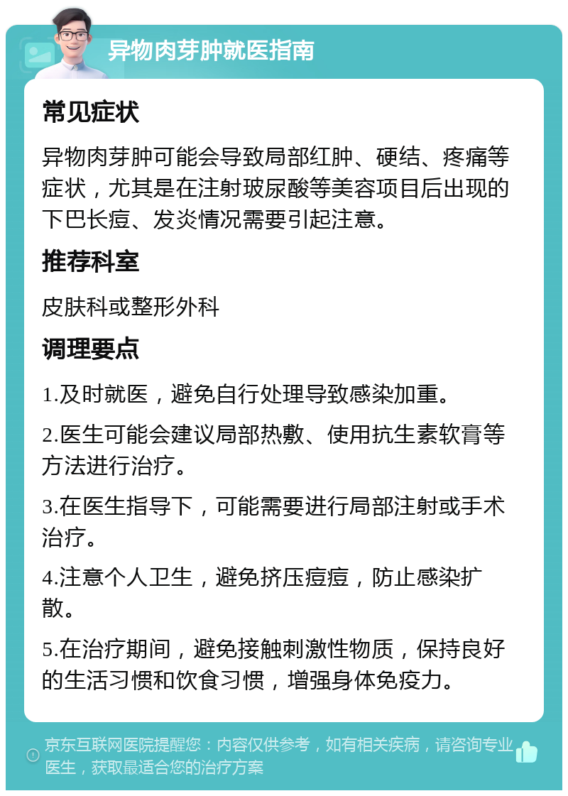 异物肉芽肿就医指南 常见症状 异物肉芽肿可能会导致局部红肿、硬结、疼痛等症状，尤其是在注射玻尿酸等美容项目后出现的下巴长痘、发炎情况需要引起注意。 推荐科室 皮肤科或整形外科 调理要点 1.及时就医，避免自行处理导致感染加重。 2.医生可能会建议局部热敷、使用抗生素软膏等方法进行治疗。 3.在医生指导下，可能需要进行局部注射或手术治疗。 4.注意个人卫生，避免挤压痘痘，防止感染扩散。 5.在治疗期间，避免接触刺激性物质，保持良好的生活习惯和饮食习惯，增强身体免疫力。