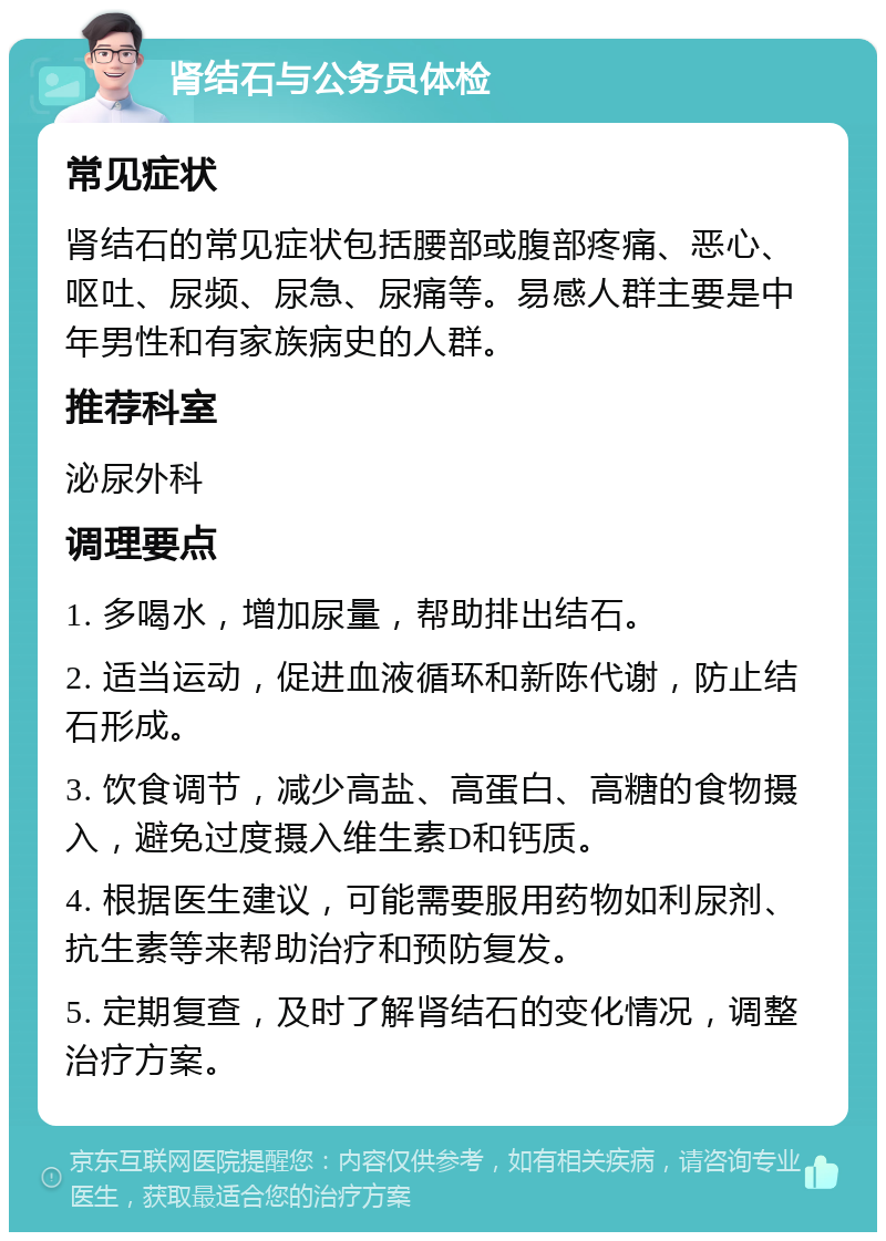 肾结石与公务员体检 常见症状 肾结石的常见症状包括腰部或腹部疼痛、恶心、呕吐、尿频、尿急、尿痛等。易感人群主要是中年男性和有家族病史的人群。 推荐科室 泌尿外科 调理要点 1. 多喝水，增加尿量，帮助排出结石。 2. 适当运动，促进血液循环和新陈代谢，防止结石形成。 3. 饮食调节，减少高盐、高蛋白、高糖的食物摄入，避免过度摄入维生素D和钙质。 4. 根据医生建议，可能需要服用药物如利尿剂、抗生素等来帮助治疗和预防复发。 5. 定期复查，及时了解肾结石的变化情况，调整治疗方案。