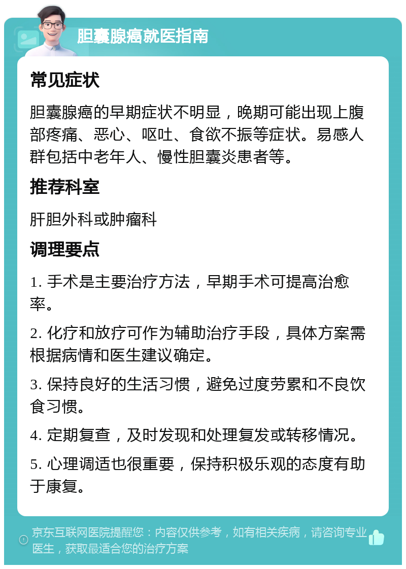 胆囊腺癌就医指南 常见症状 胆囊腺癌的早期症状不明显，晚期可能出现上腹部疼痛、恶心、呕吐、食欲不振等症状。易感人群包括中老年人、慢性胆囊炎患者等。 推荐科室 肝胆外科或肿瘤科 调理要点 1. 手术是主要治疗方法，早期手术可提高治愈率。 2. 化疗和放疗可作为辅助治疗手段，具体方案需根据病情和医生建议确定。 3. 保持良好的生活习惯，避免过度劳累和不良饮食习惯。 4. 定期复查，及时发现和处理复发或转移情况。 5. 心理调适也很重要，保持积极乐观的态度有助于康复。