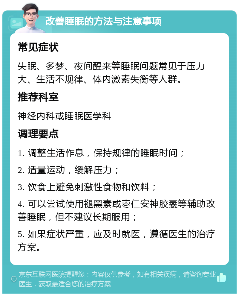 改善睡眠的方法与注意事项 常见症状 失眠、多梦、夜间醒来等睡眠问题常见于压力大、生活不规律、体内激素失衡等人群。 推荐科室 神经内科或睡眠医学科 调理要点 1. 调整生活作息，保持规律的睡眠时间； 2. 适量运动，缓解压力； 3. 饮食上避免刺激性食物和饮料； 4. 可以尝试使用褪黑素或枣仁安神胶囊等辅助改善睡眠，但不建议长期服用； 5. 如果症状严重，应及时就医，遵循医生的治疗方案。