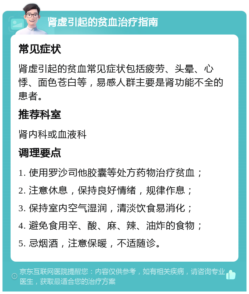 肾虚引起的贫血治疗指南 常见症状 肾虚引起的贫血常见症状包括疲劳、头晕、心悸、面色苍白等，易感人群主要是肾功能不全的患者。 推荐科室 肾内科或血液科 调理要点 1. 使用罗沙司他胶囊等处方药物治疗贫血； 2. 注意休息，保持良好情绪，规律作息； 3. 保持室内空气湿润，清淡饮食易消化； 4. 避免食用辛、酸、麻、辣、油炸的食物； 5. 忌烟酒，注意保暖，不适随诊。