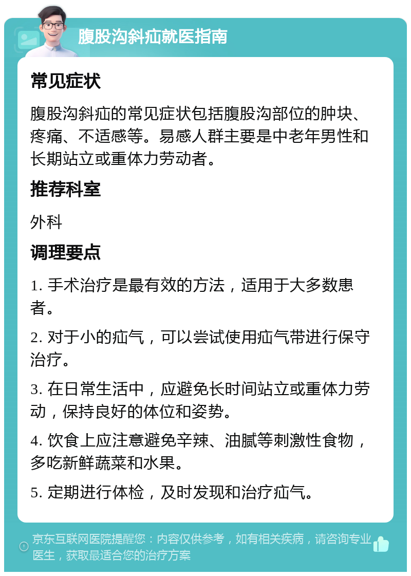 腹股沟斜疝就医指南 常见症状 腹股沟斜疝的常见症状包括腹股沟部位的肿块、疼痛、不适感等。易感人群主要是中老年男性和长期站立或重体力劳动者。 推荐科室 外科 调理要点 1. 手术治疗是最有效的方法，适用于大多数患者。 2. 对于小的疝气，可以尝试使用疝气带进行保守治疗。 3. 在日常生活中，应避免长时间站立或重体力劳动，保持良好的体位和姿势。 4. 饮食上应注意避免辛辣、油腻等刺激性食物，多吃新鲜蔬菜和水果。 5. 定期进行体检，及时发现和治疗疝气。