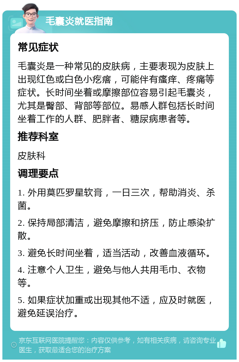 毛囊炎就医指南 常见症状 毛囊炎是一种常见的皮肤病，主要表现为皮肤上出现红色或白色小疙瘩，可能伴有瘙痒、疼痛等症状。长时间坐着或摩擦部位容易引起毛囊炎，尤其是臀部、背部等部位。易感人群包括长时间坐着工作的人群、肥胖者、糖尿病患者等。 推荐科室 皮肤科 调理要点 1. 外用莫匹罗星软膏，一日三次，帮助消炎、杀菌。 2. 保持局部清洁，避免摩擦和挤压，防止感染扩散。 3. 避免长时间坐着，适当活动，改善血液循环。 4. 注意个人卫生，避免与他人共用毛巾、衣物等。 5. 如果症状加重或出现其他不适，应及时就医，避免延误治疗。