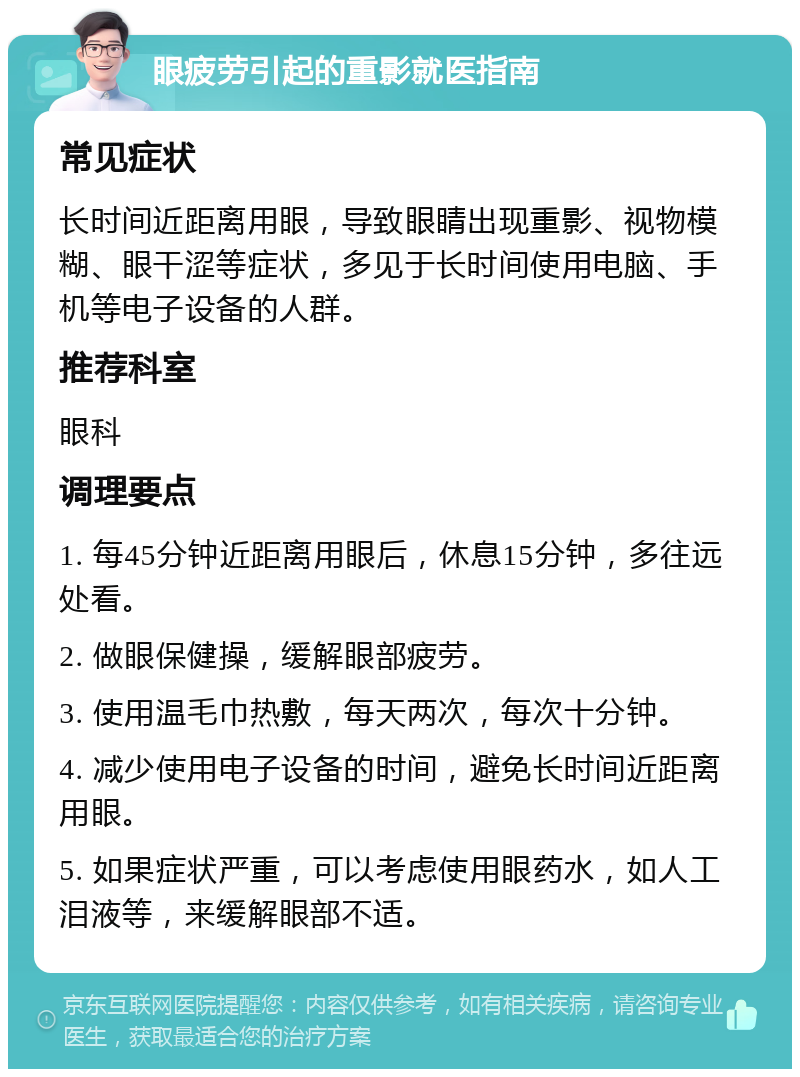 眼疲劳引起的重影就医指南 常见症状 长时间近距离用眼，导致眼睛出现重影、视物模糊、眼干涩等症状，多见于长时间使用电脑、手机等电子设备的人群。 推荐科室 眼科 调理要点 1. 每45分钟近距离用眼后，休息15分钟，多往远处看。 2. 做眼保健操，缓解眼部疲劳。 3. 使用温毛巾热敷，每天两次，每次十分钟。 4. 减少使用电子设备的时间，避免长时间近距离用眼。 5. 如果症状严重，可以考虑使用眼药水，如人工泪液等，来缓解眼部不适。