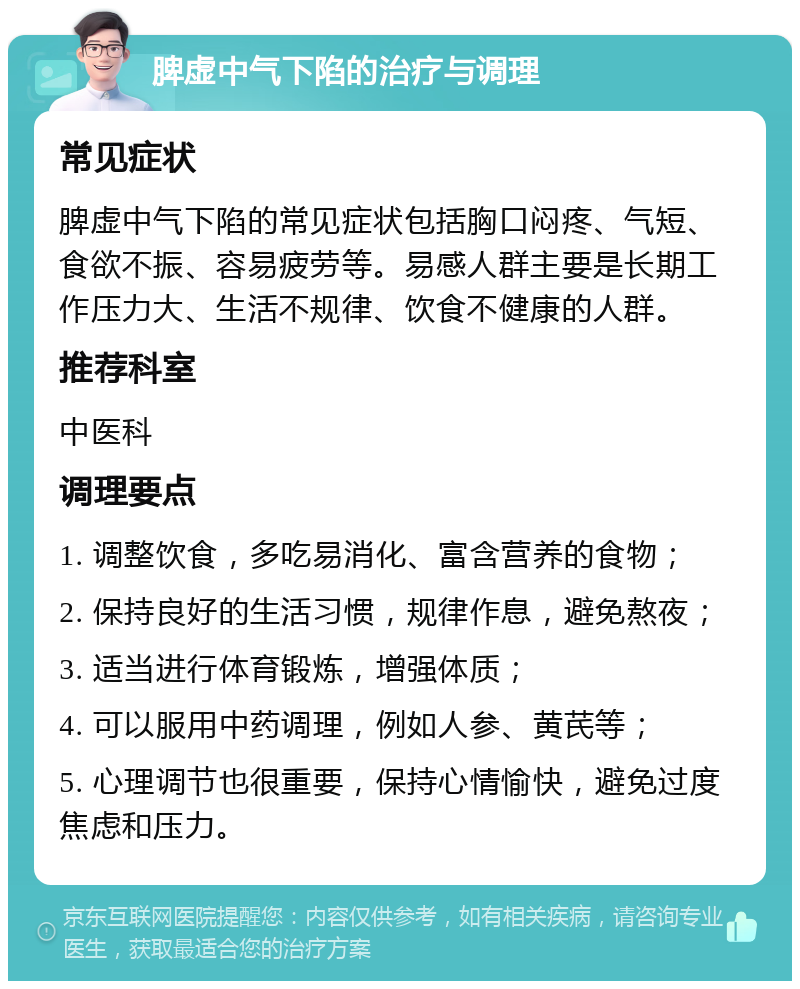 脾虚中气下陷的治疗与调理 常见症状 脾虚中气下陷的常见症状包括胸口闷疼、气短、食欲不振、容易疲劳等。易感人群主要是长期工作压力大、生活不规律、饮食不健康的人群。 推荐科室 中医科 调理要点 1. 调整饮食，多吃易消化、富含营养的食物； 2. 保持良好的生活习惯，规律作息，避免熬夜； 3. 适当进行体育锻炼，增强体质； 4. 可以服用中药调理，例如人参、黄芪等； 5. 心理调节也很重要，保持心情愉快，避免过度焦虑和压力。