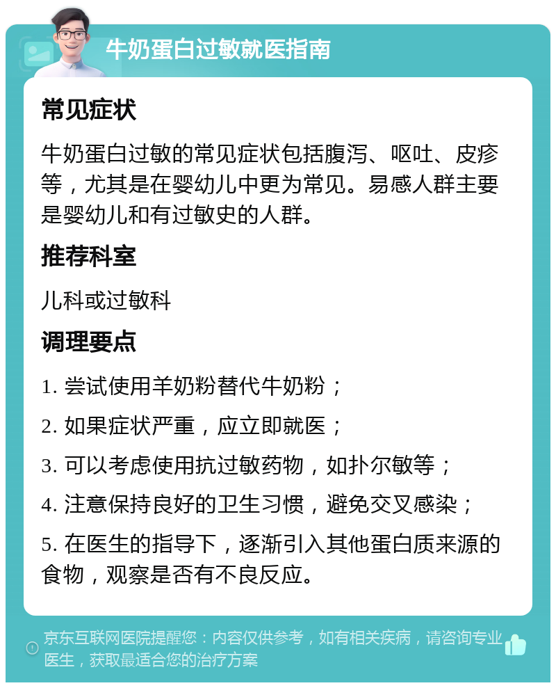 牛奶蛋白过敏就医指南 常见症状 牛奶蛋白过敏的常见症状包括腹泻、呕吐、皮疹等，尤其是在婴幼儿中更为常见。易感人群主要是婴幼儿和有过敏史的人群。 推荐科室 儿科或过敏科 调理要点 1. 尝试使用羊奶粉替代牛奶粉； 2. 如果症状严重，应立即就医； 3. 可以考虑使用抗过敏药物，如扑尔敏等； 4. 注意保持良好的卫生习惯，避免交叉感染； 5. 在医生的指导下，逐渐引入其他蛋白质来源的食物，观察是否有不良反应。