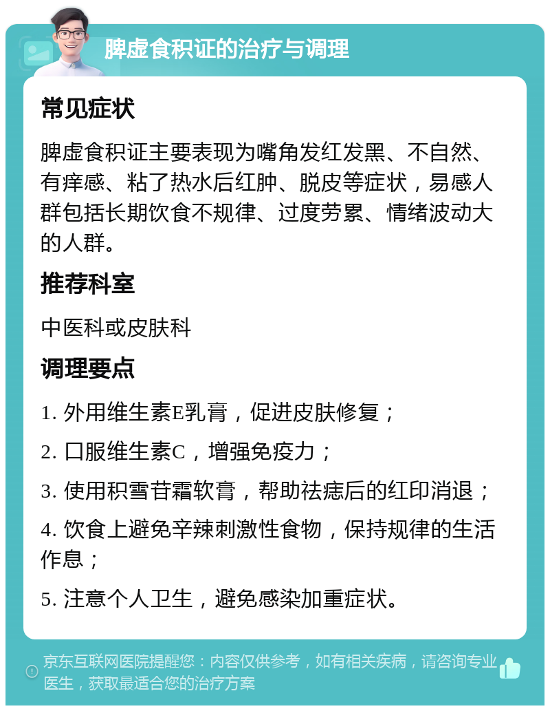 脾虚食积证的治疗与调理 常见症状 脾虚食积证主要表现为嘴角发红发黑、不自然、有痒感、粘了热水后红肿、脱皮等症状，易感人群包括长期饮食不规律、过度劳累、情绪波动大的人群。 推荐科室 中医科或皮肤科 调理要点 1. 外用维生素E乳膏，促进皮肤修复； 2. 口服维生素C，增强免疫力； 3. 使用积雪苷霜软膏，帮助祛痣后的红印消退； 4. 饮食上避免辛辣刺激性食物，保持规律的生活作息； 5. 注意个人卫生，避免感染加重症状。