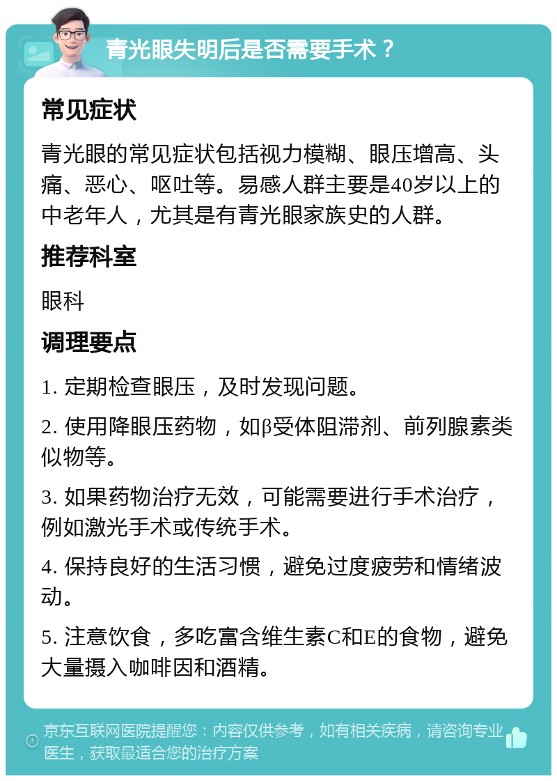 青光眼失明后是否需要手术？ 常见症状 青光眼的常见症状包括视力模糊、眼压增高、头痛、恶心、呕吐等。易感人群主要是40岁以上的中老年人，尤其是有青光眼家族史的人群。 推荐科室 眼科 调理要点 1. 定期检查眼压，及时发现问题。 2. 使用降眼压药物，如β受体阻滞剂、前列腺素类似物等。 3. 如果药物治疗无效，可能需要进行手术治疗，例如激光手术或传统手术。 4. 保持良好的生活习惯，避免过度疲劳和情绪波动。 5. 注意饮食，多吃富含维生素C和E的食物，避免大量摄入咖啡因和酒精。