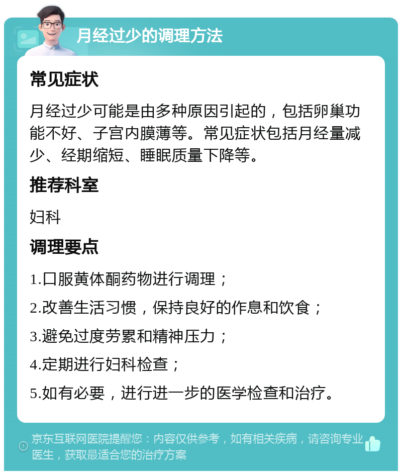 月经过少的调理方法 常见症状 月经过少可能是由多种原因引起的，包括卵巢功能不好、子宫内膜薄等。常见症状包括月经量减少、经期缩短、睡眠质量下降等。 推荐科室 妇科 调理要点 1.口服黄体酮药物进行调理； 2.改善生活习惯，保持良好的作息和饮食； 3.避免过度劳累和精神压力； 4.定期进行妇科检查； 5.如有必要，进行进一步的医学检查和治疗。