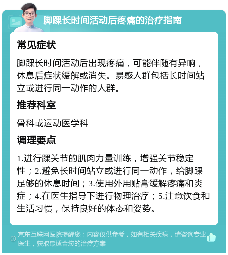 脚踝长时间活动后疼痛的治疗指南 常见症状 脚踝长时间活动后出现疼痛，可能伴随有异响，休息后症状缓解或消失。易感人群包括长时间站立或进行同一动作的人群。 推荐科室 骨科或运动医学科 调理要点 1.进行踝关节的肌肉力量训练，增强关节稳定性；2.避免长时间站立或进行同一动作，给脚踝足够的休息时间；3.使用外用贴膏缓解疼痛和炎症；4.在医生指导下进行物理治疗；5.注意饮食和生活习惯，保持良好的体态和姿势。