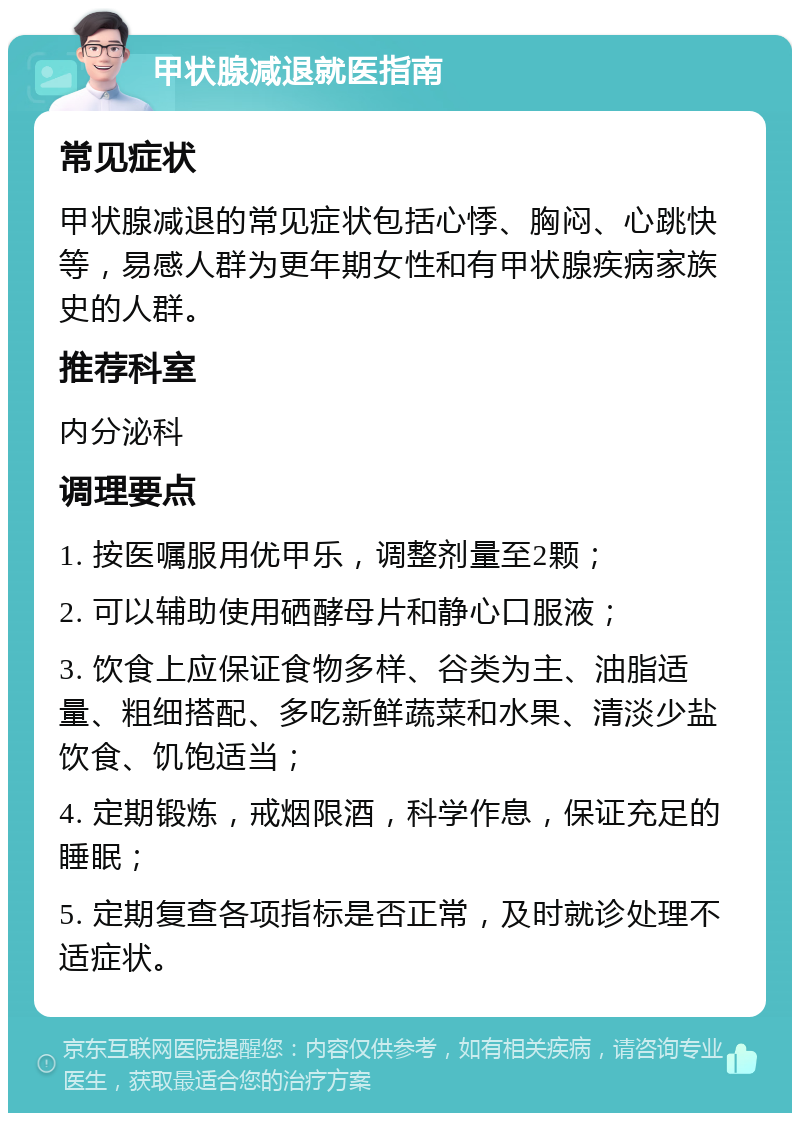 甲状腺减退就医指南 常见症状 甲状腺减退的常见症状包括心悸、胸闷、心跳快等，易感人群为更年期女性和有甲状腺疾病家族史的人群。 推荐科室 内分泌科 调理要点 1. 按医嘱服用优甲乐，调整剂量至2颗； 2. 可以辅助使用硒酵母片和静心口服液； 3. 饮食上应保证食物多样、谷类为主、油脂适量、粗细搭配、多吃新鲜蔬菜和水果、清淡少盐饮食、饥饱适当； 4. 定期锻炼，戒烟限酒，科学作息，保证充足的睡眠； 5. 定期复查各项指标是否正常，及时就诊处理不适症状。