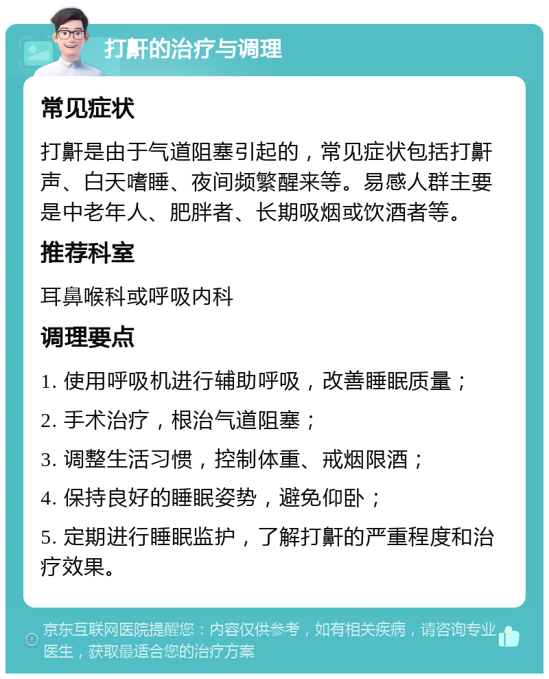 打鼾的治疗与调理 常见症状 打鼾是由于气道阻塞引起的，常见症状包括打鼾声、白天嗜睡、夜间频繁醒来等。易感人群主要是中老年人、肥胖者、长期吸烟或饮酒者等。 推荐科室 耳鼻喉科或呼吸内科 调理要点 1. 使用呼吸机进行辅助呼吸，改善睡眠质量； 2. 手术治疗，根治气道阻塞； 3. 调整生活习惯，控制体重、戒烟限酒； 4. 保持良好的睡眠姿势，避免仰卧； 5. 定期进行睡眠监护，了解打鼾的严重程度和治疗效果。