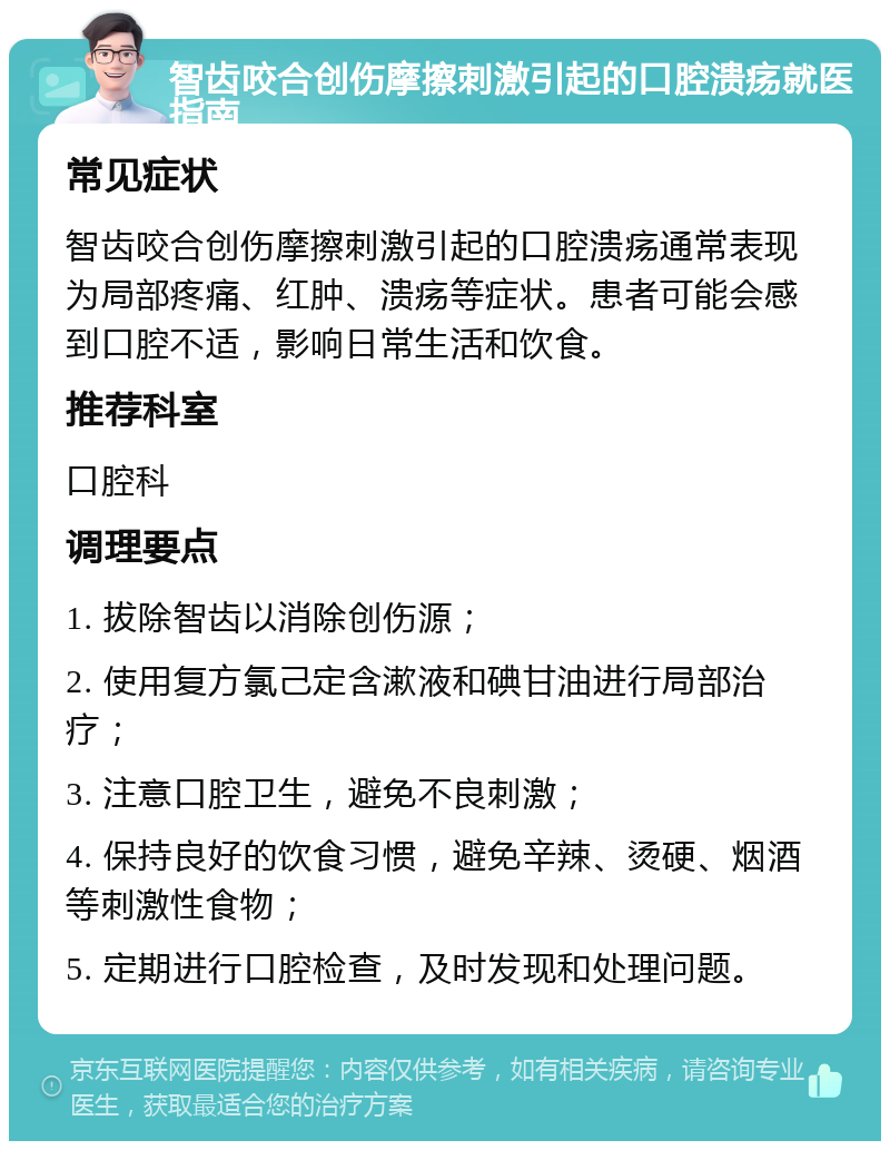 智齿咬合创伤摩擦刺激引起的口腔溃疡就医指南 常见症状 智齿咬合创伤摩擦刺激引起的口腔溃疡通常表现为局部疼痛、红肿、溃疡等症状。患者可能会感到口腔不适，影响日常生活和饮食。 推荐科室 口腔科 调理要点 1. 拔除智齿以消除创伤源； 2. 使用复方氯己定含漱液和碘甘油进行局部治疗； 3. 注意口腔卫生，避免不良刺激； 4. 保持良好的饮食习惯，避免辛辣、烫硬、烟酒等刺激性食物； 5. 定期进行口腔检查，及时发现和处理问题。