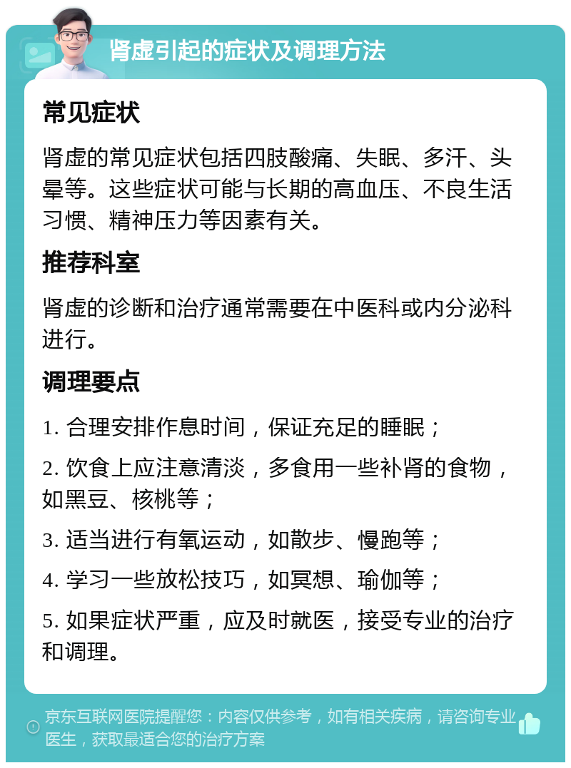 肾虚引起的症状及调理方法 常见症状 肾虚的常见症状包括四肢酸痛、失眠、多汗、头晕等。这些症状可能与长期的高血压、不良生活习惯、精神压力等因素有关。 推荐科室 肾虚的诊断和治疗通常需要在中医科或内分泌科进行。 调理要点 1. 合理安排作息时间，保证充足的睡眠； 2. 饮食上应注意清淡，多食用一些补肾的食物，如黑豆、核桃等； 3. 适当进行有氧运动，如散步、慢跑等； 4. 学习一些放松技巧，如冥想、瑜伽等； 5. 如果症状严重，应及时就医，接受专业的治疗和调理。