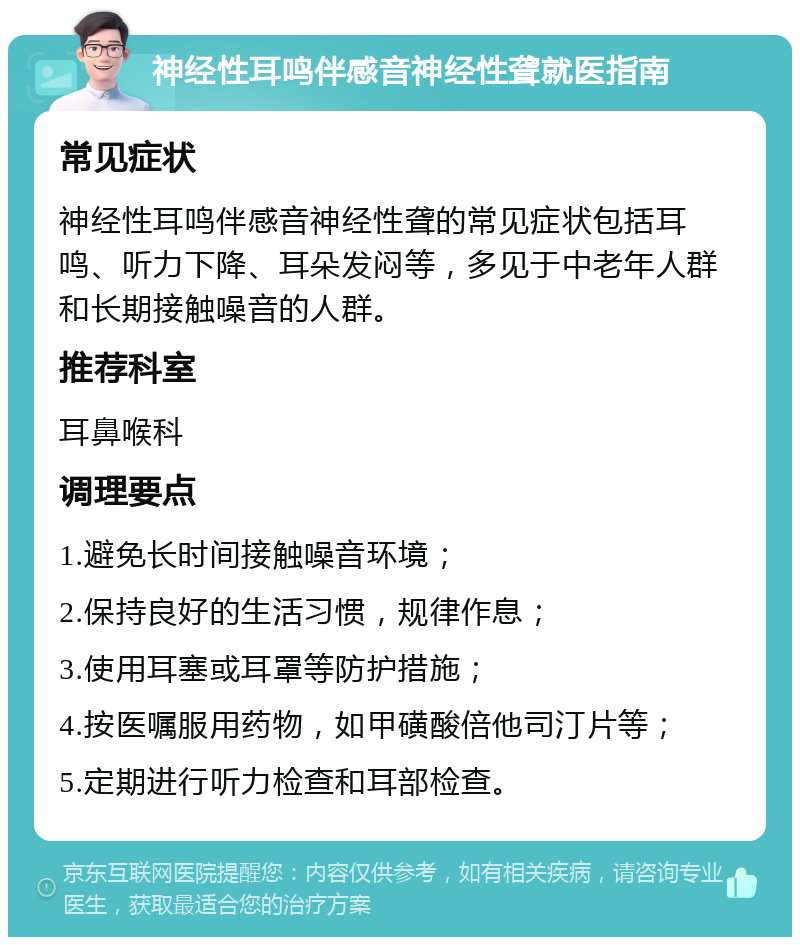 神经性耳鸣伴感音神经性聋就医指南 常见症状 神经性耳鸣伴感音神经性聋的常见症状包括耳鸣、听力下降、耳朵发闷等，多见于中老年人群和长期接触噪音的人群。 推荐科室 耳鼻喉科 调理要点 1.避免长时间接触噪音环境； 2.保持良好的生活习惯，规律作息； 3.使用耳塞或耳罩等防护措施； 4.按医嘱服用药物，如甲磺酸倍他司汀片等； 5.定期进行听力检查和耳部检查。