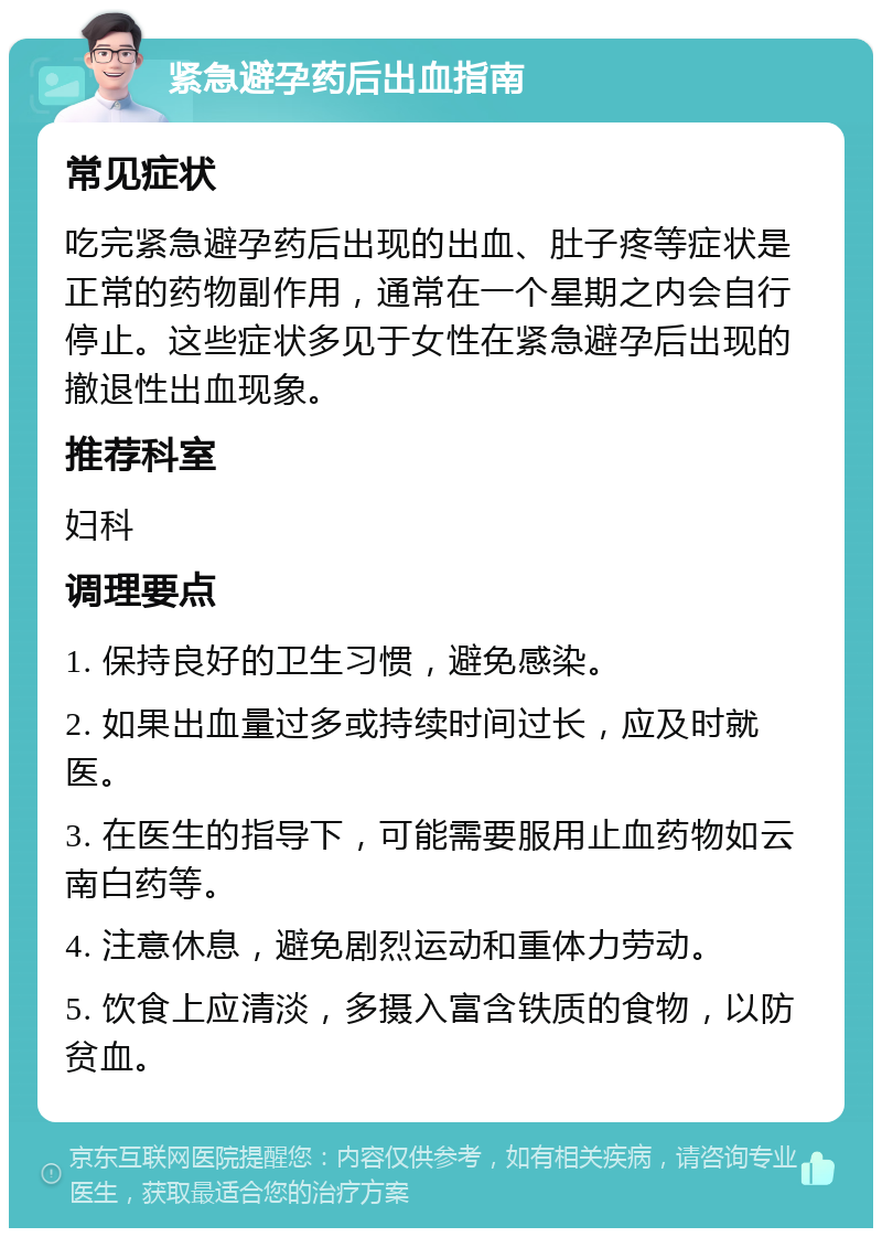 紧急避孕药后出血指南 常见症状 吃完紧急避孕药后出现的出血、肚子疼等症状是正常的药物副作用，通常在一个星期之内会自行停止。这些症状多见于女性在紧急避孕后出现的撤退性出血现象。 推荐科室 妇科 调理要点 1. 保持良好的卫生习惯，避免感染。 2. 如果出血量过多或持续时间过长，应及时就医。 3. 在医生的指导下，可能需要服用止血药物如云南白药等。 4. 注意休息，避免剧烈运动和重体力劳动。 5. 饮食上应清淡，多摄入富含铁质的食物，以防贫血。