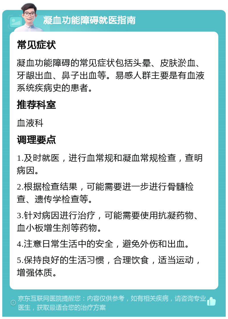 凝血功能障碍就医指南 常见症状 凝血功能障碍的常见症状包括头晕、皮肤淤血、牙龈出血、鼻子出血等。易感人群主要是有血液系统疾病史的患者。 推荐科室 血液科 调理要点 1.及时就医，进行血常规和凝血常规检查，查明病因。 2.根据检查结果，可能需要进一步进行骨髓检查、遗传学检查等。 3.针对病因进行治疗，可能需要使用抗凝药物、血小板增生剂等药物。 4.注意日常生活中的安全，避免外伤和出血。 5.保持良好的生活习惯，合理饮食，适当运动，增强体质。