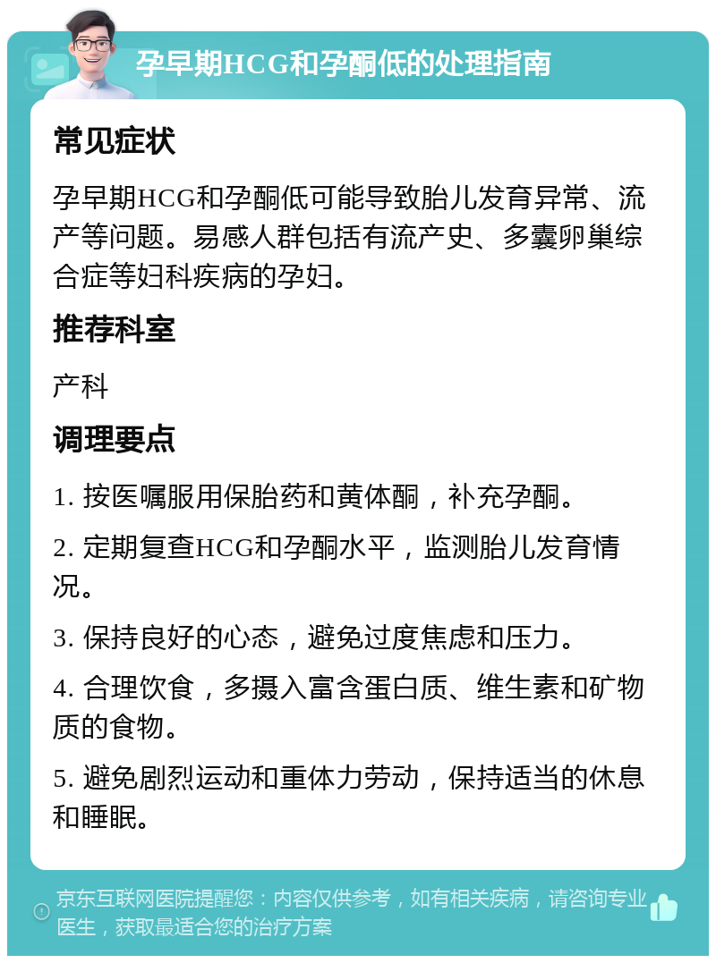 孕早期HCG和孕酮低的处理指南 常见症状 孕早期HCG和孕酮低可能导致胎儿发育异常、流产等问题。易感人群包括有流产史、多囊卵巢综合症等妇科疾病的孕妇。 推荐科室 产科 调理要点 1. 按医嘱服用保胎药和黄体酮，补充孕酮。 2. 定期复查HCG和孕酮水平，监测胎儿发育情况。 3. 保持良好的心态，避免过度焦虑和压力。 4. 合理饮食，多摄入富含蛋白质、维生素和矿物质的食物。 5. 避免剧烈运动和重体力劳动，保持适当的休息和睡眠。