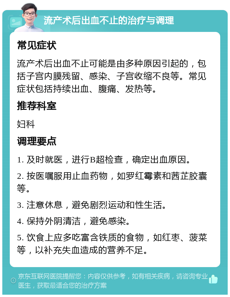 流产术后出血不止的治疗与调理 常见症状 流产术后出血不止可能是由多种原因引起的，包括子宫内膜残留、感染、子宫收缩不良等。常见症状包括持续出血、腹痛、发热等。 推荐科室 妇科 调理要点 1. 及时就医，进行B超检查，确定出血原因。 2. 按医嘱服用止血药物，如罗红霉素和茜芷胶囊等。 3. 注意休息，避免剧烈运动和性生活。 4. 保持外阴清洁，避免感染。 5. 饮食上应多吃富含铁质的食物，如红枣、菠菜等，以补充失血造成的营养不足。