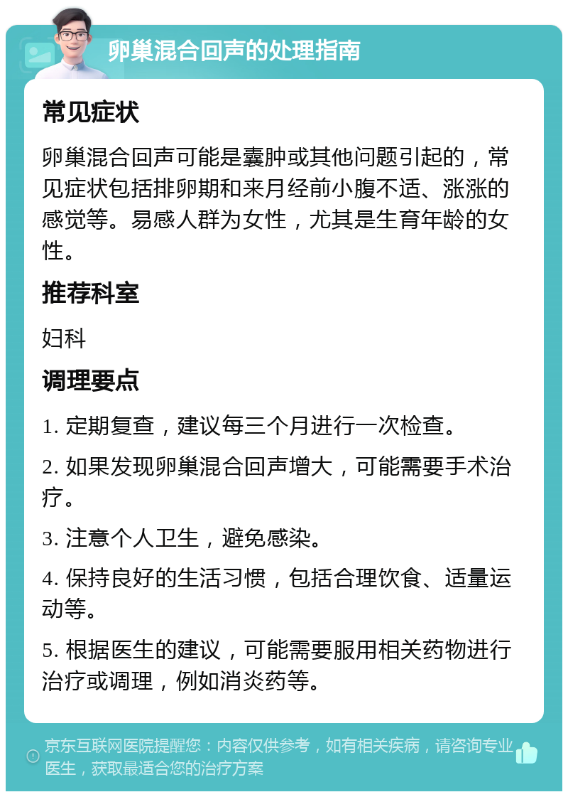 卵巢混合回声的处理指南 常见症状 卵巢混合回声可能是囊肿或其他问题引起的，常见症状包括排卵期和来月经前小腹不适、涨涨的感觉等。易感人群为女性，尤其是生育年龄的女性。 推荐科室 妇科 调理要点 1. 定期复查，建议每三个月进行一次检查。 2. 如果发现卵巢混合回声增大，可能需要手术治疗。 3. 注意个人卫生，避免感染。 4. 保持良好的生活习惯，包括合理饮食、适量运动等。 5. 根据医生的建议，可能需要服用相关药物进行治疗或调理，例如消炎药等。