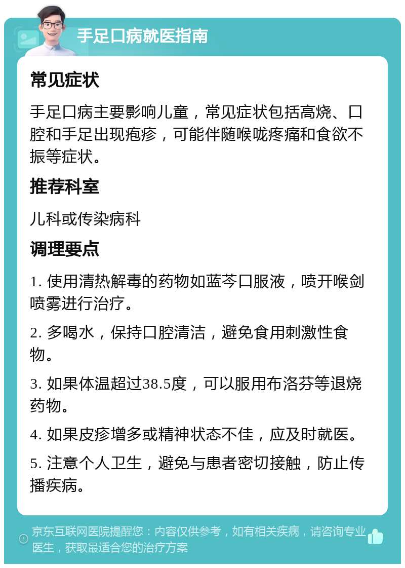 手足口病就医指南 常见症状 手足口病主要影响儿童，常见症状包括高烧、口腔和手足出现疱疹，可能伴随喉咙疼痛和食欲不振等症状。 推荐科室 儿科或传染病科 调理要点 1. 使用清热解毒的药物如蓝芩口服液，喷开喉剑喷雾进行治疗。 2. 多喝水，保持口腔清洁，避免食用刺激性食物。 3. 如果体温超过38.5度，可以服用布洛芬等退烧药物。 4. 如果皮疹增多或精神状态不佳，应及时就医。 5. 注意个人卫生，避免与患者密切接触，防止传播疾病。