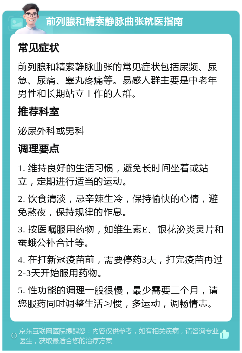 前列腺和精索静脉曲张就医指南 常见症状 前列腺和精索静脉曲张的常见症状包括尿频、尿急、尿痛、睾丸疼痛等。易感人群主要是中老年男性和长期站立工作的人群。 推荐科室 泌尿外科或男科 调理要点 1. 维持良好的生活习惯，避免长时间坐着或站立，定期进行适当的运动。 2. 饮食清淡，忌辛辣生冷，保持愉快的心情，避免熬夜，保持规律的作息。 3. 按医嘱服用药物，如维生素E、银花泌炎灵片和蚕蛾公补合计等。 4. 在打新冠疫苗前，需要停药3天，打完疫苗再过2-3天开始服用药物。 5. 性功能的调理一般很慢，最少需要三个月，请您服药同时调整生活习惯，多运动，调畅情志。