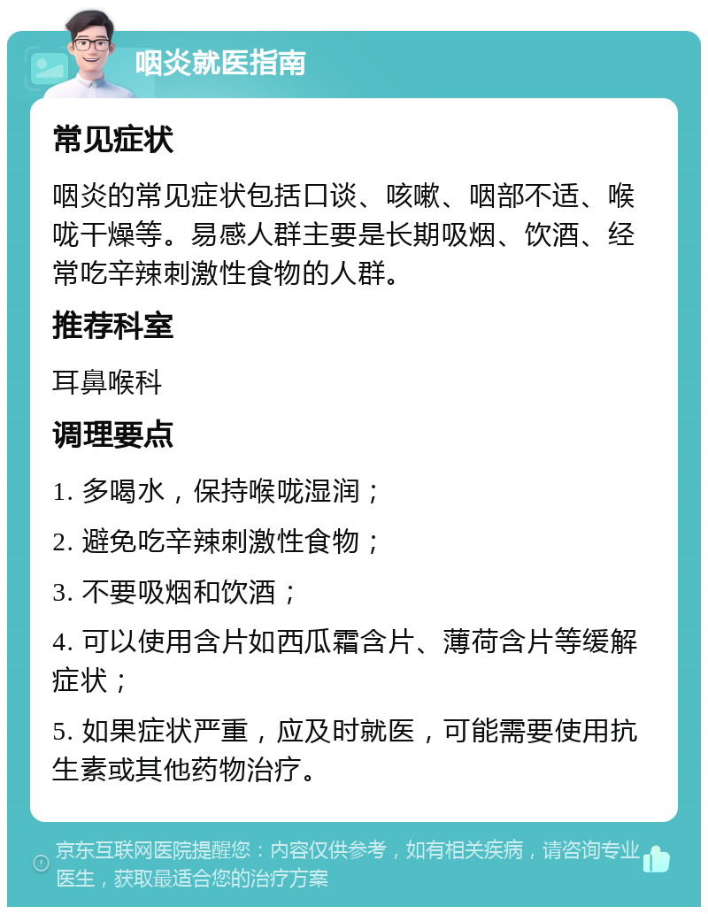 咽炎就医指南 常见症状 咽炎的常见症状包括口谈、咳嗽、咽部不适、喉咙干燥等。易感人群主要是长期吸烟、饮酒、经常吃辛辣刺激性食物的人群。 推荐科室 耳鼻喉科 调理要点 1. 多喝水，保持喉咙湿润； 2. 避免吃辛辣刺激性食物； 3. 不要吸烟和饮酒； 4. 可以使用含片如西瓜霜含片、薄荷含片等缓解症状； 5. 如果症状严重，应及时就医，可能需要使用抗生素或其他药物治疗。