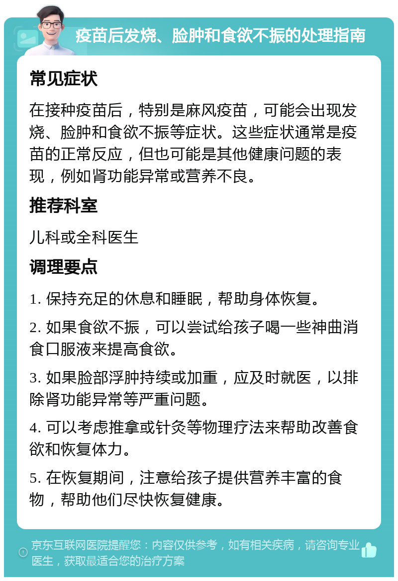 疫苗后发烧、脸肿和食欲不振的处理指南 常见症状 在接种疫苗后，特别是麻风疫苗，可能会出现发烧、脸肿和食欲不振等症状。这些症状通常是疫苗的正常反应，但也可能是其他健康问题的表现，例如肾功能异常或营养不良。 推荐科室 儿科或全科医生 调理要点 1. 保持充足的休息和睡眠，帮助身体恢复。 2. 如果食欲不振，可以尝试给孩子喝一些神曲消食口服液来提高食欲。 3. 如果脸部浮肿持续或加重，应及时就医，以排除肾功能异常等严重问题。 4. 可以考虑推拿或针灸等物理疗法来帮助改善食欲和恢复体力。 5. 在恢复期间，注意给孩子提供营养丰富的食物，帮助他们尽快恢复健康。