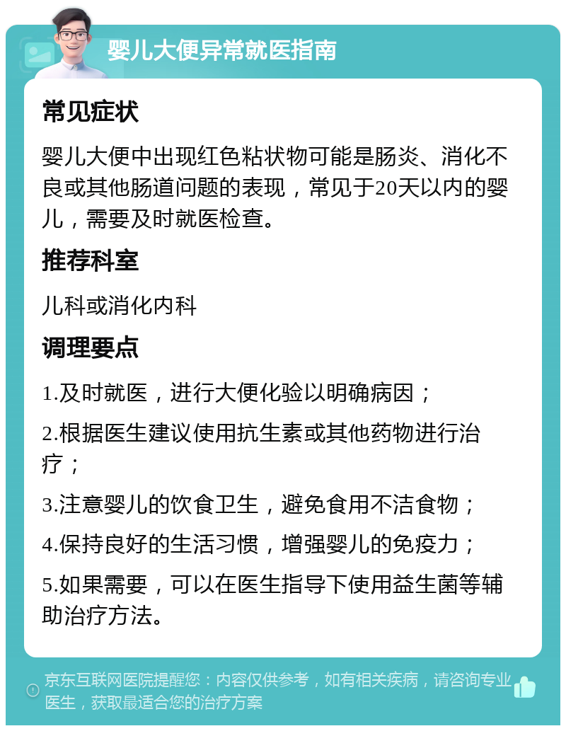 婴儿大便异常就医指南 常见症状 婴儿大便中出现红色粘状物可能是肠炎、消化不良或其他肠道问题的表现，常见于20天以内的婴儿，需要及时就医检查。 推荐科室 儿科或消化内科 调理要点 1.及时就医，进行大便化验以明确病因； 2.根据医生建议使用抗生素或其他药物进行治疗； 3.注意婴儿的饮食卫生，避免食用不洁食物； 4.保持良好的生活习惯，增强婴儿的免疫力； 5.如果需要，可以在医生指导下使用益生菌等辅助治疗方法。