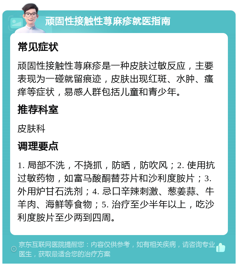 顽固性接触性荨麻疹就医指南 常见症状 顽固性接触性荨麻疹是一种皮肤过敏反应，主要表现为一碰就留痕迹，皮肤出现红斑、水肿、瘙痒等症状，易感人群包括儿童和青少年。 推荐科室 皮肤科 调理要点 1. 局部不洗，不挠抓，防晒，防吹风；2. 使用抗过敏药物，如富马酸酮替芬片和沙利度胺片；3. 外用炉甘石洗剂；4. 忌口辛辣刺激、葱姜蒜、牛羊肉、海鲜等食物；5. 治疗至少半年以上，吃沙利度胺片至少两到四周。