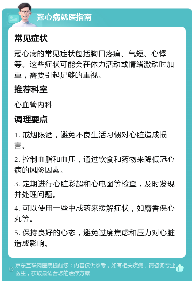 冠心病就医指南 常见症状 冠心病的常见症状包括胸口疼痛、气短、心悸等。这些症状可能会在体力活动或情绪激动时加重，需要引起足够的重视。 推荐科室 心血管内科 调理要点 1. 戒烟限酒，避免不良生活习惯对心脏造成损害。 2. 控制血脂和血压，通过饮食和药物来降低冠心病的风险因素。 3. 定期进行心脏彩超和心电图等检查，及时发现并处理问题。 4. 可以使用一些中成药来缓解症状，如麝香保心丸等。 5. 保持良好的心态，避免过度焦虑和压力对心脏造成影响。