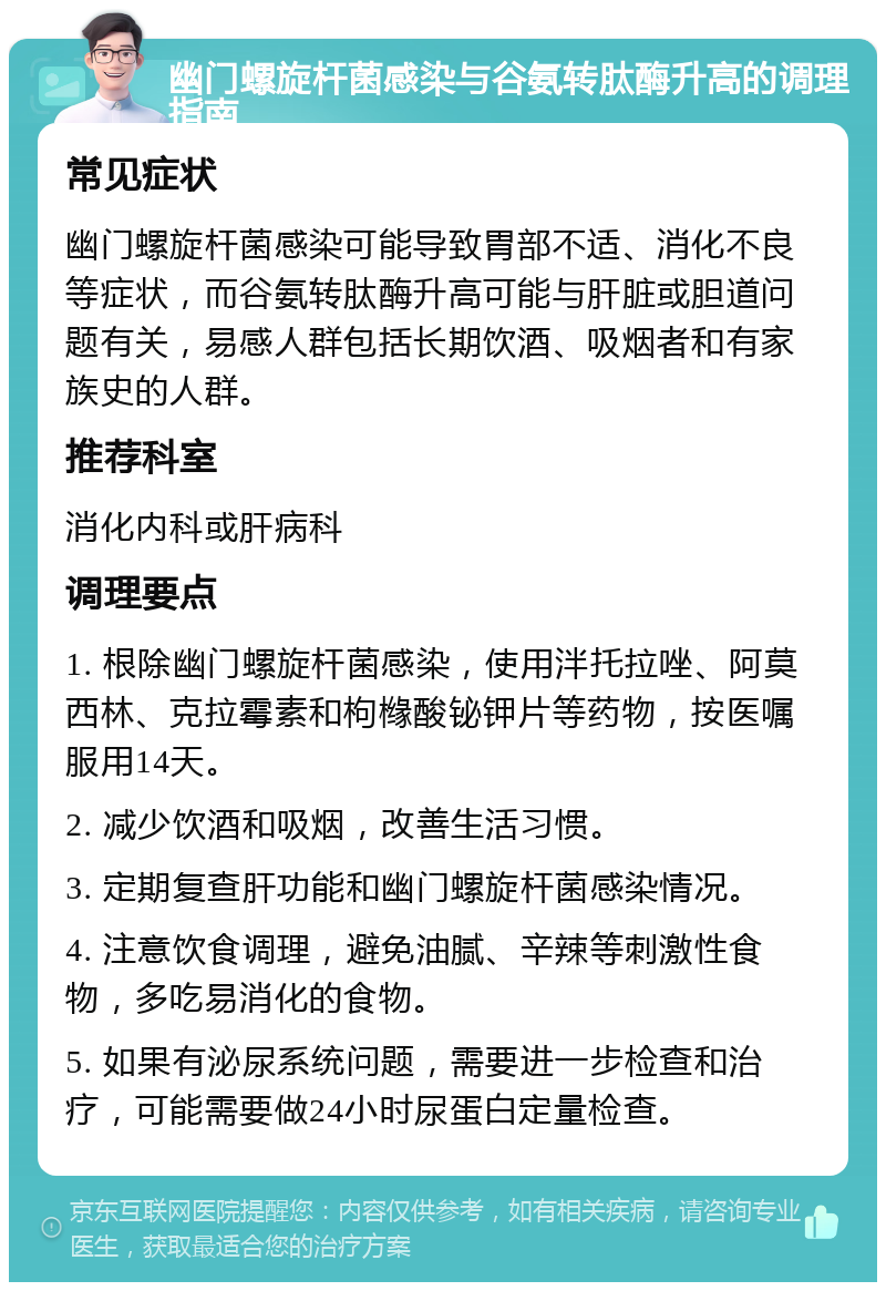 幽门螺旋杆菌感染与谷氨转肽酶升高的调理指南 常见症状 幽门螺旋杆菌感染可能导致胃部不适、消化不良等症状，而谷氨转肽酶升高可能与肝脏或胆道问题有关，易感人群包括长期饮酒、吸烟者和有家族史的人群。 推荐科室 消化内科或肝病科 调理要点 1. 根除幽门螺旋杆菌感染，使用泮托拉唑、阿莫西林、克拉霉素和枸橼酸铋钾片等药物，按医嘱服用14天。 2. 减少饮酒和吸烟，改善生活习惯。 3. 定期复查肝功能和幽门螺旋杆菌感染情况。 4. 注意饮食调理，避免油腻、辛辣等刺激性食物，多吃易消化的食物。 5. 如果有泌尿系统问题，需要进一步检查和治疗，可能需要做24小时尿蛋白定量检查。