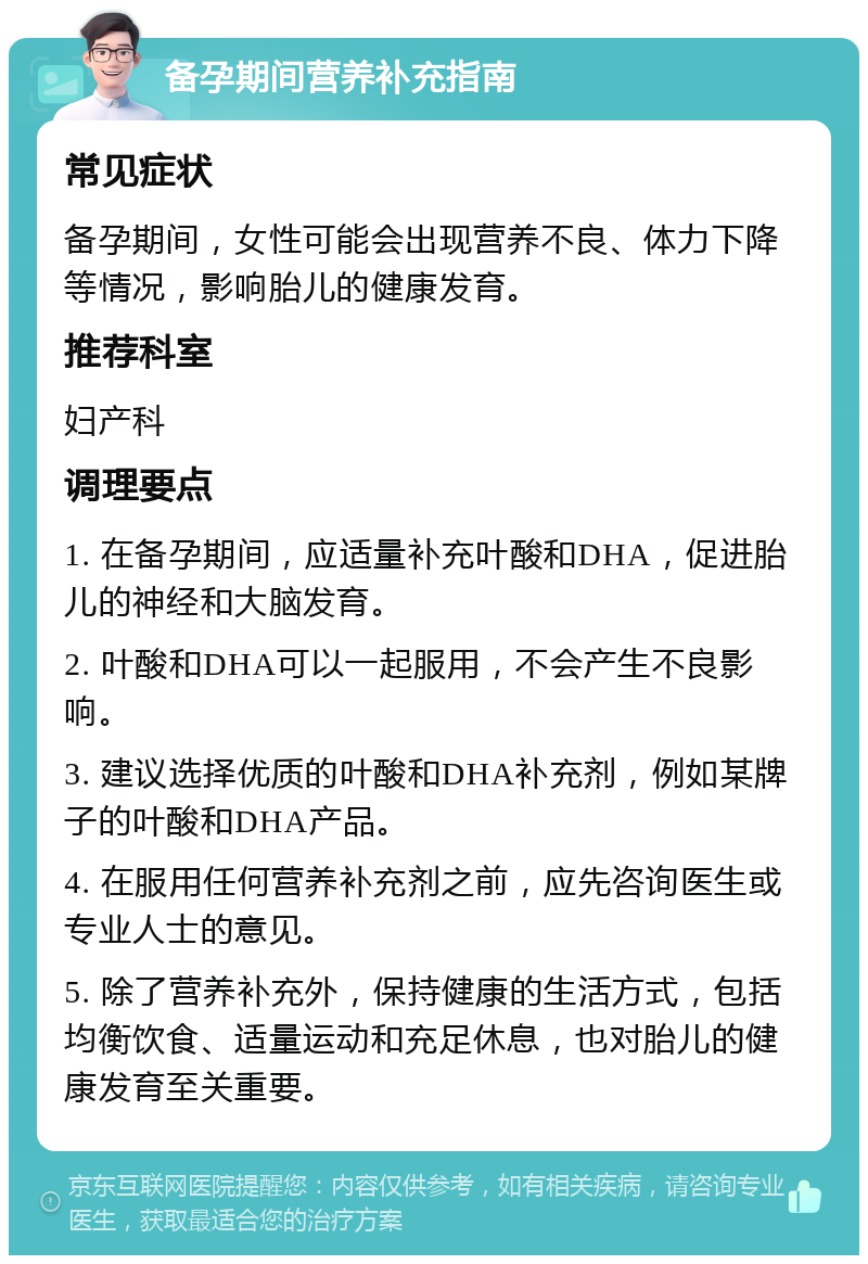 备孕期间营养补充指南 常见症状 备孕期间，女性可能会出现营养不良、体力下降等情况，影响胎儿的健康发育。 推荐科室 妇产科 调理要点 1. 在备孕期间，应适量补充叶酸和DHA，促进胎儿的神经和大脑发育。 2. 叶酸和DHA可以一起服用，不会产生不良影响。 3. 建议选择优质的叶酸和DHA补充剂，例如某牌子的叶酸和DHA产品。 4. 在服用任何营养补充剂之前，应先咨询医生或专业人士的意见。 5. 除了营养补充外，保持健康的生活方式，包括均衡饮食、适量运动和充足休息，也对胎儿的健康发育至关重要。