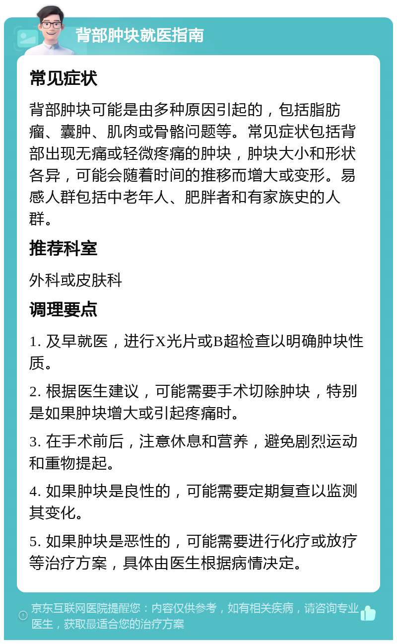 背部肿块就医指南 常见症状 背部肿块可能是由多种原因引起的，包括脂肪瘤、囊肿、肌肉或骨骼问题等。常见症状包括背部出现无痛或轻微疼痛的肿块，肿块大小和形状各异，可能会随着时间的推移而增大或变形。易感人群包括中老年人、肥胖者和有家族史的人群。 推荐科室 外科或皮肤科 调理要点 1. 及早就医，进行X光片或B超检查以明确肿块性质。 2. 根据医生建议，可能需要手术切除肿块，特别是如果肿块增大或引起疼痛时。 3. 在手术前后，注意休息和营养，避免剧烈运动和重物提起。 4. 如果肿块是良性的，可能需要定期复查以监测其变化。 5. 如果肿块是恶性的，可能需要进行化疗或放疗等治疗方案，具体由医生根据病情决定。