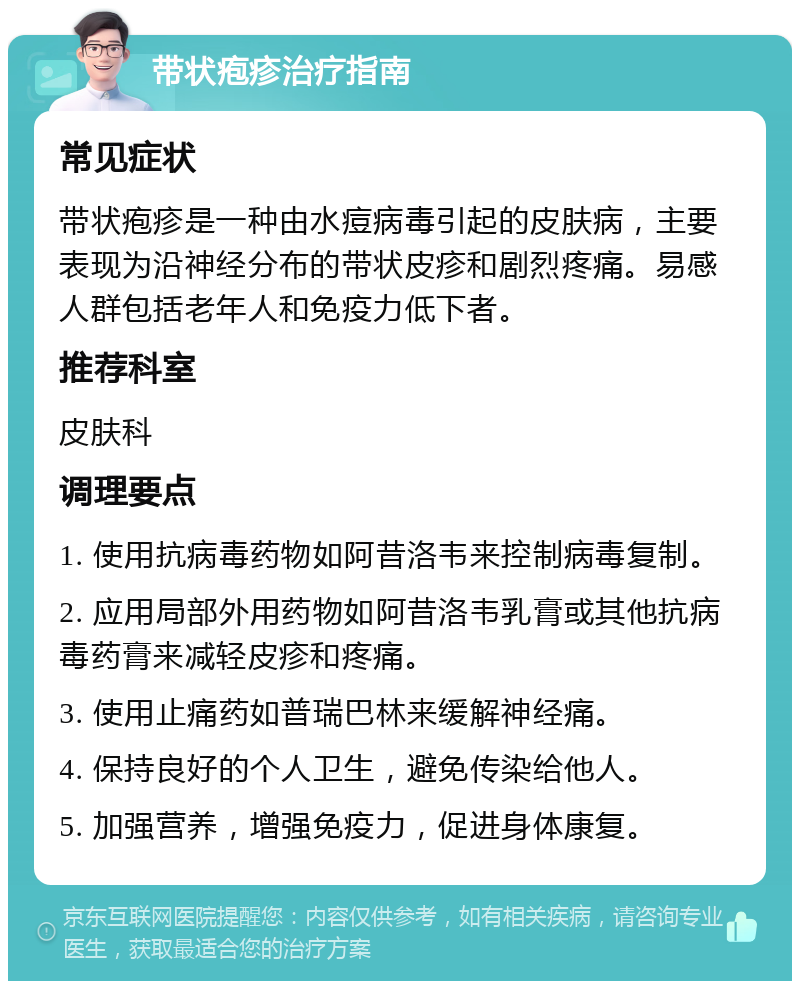 带状疱疹治疗指南 常见症状 带状疱疹是一种由水痘病毒引起的皮肤病，主要表现为沿神经分布的带状皮疹和剧烈疼痛。易感人群包括老年人和免疫力低下者。 推荐科室 皮肤科 调理要点 1. 使用抗病毒药物如阿昔洛韦来控制病毒复制。 2. 应用局部外用药物如阿昔洛韦乳膏或其他抗病毒药膏来减轻皮疹和疼痛。 3. 使用止痛药如普瑞巴林来缓解神经痛。 4. 保持良好的个人卫生，避免传染给他人。 5. 加强营养，增强免疫力，促进身体康复。