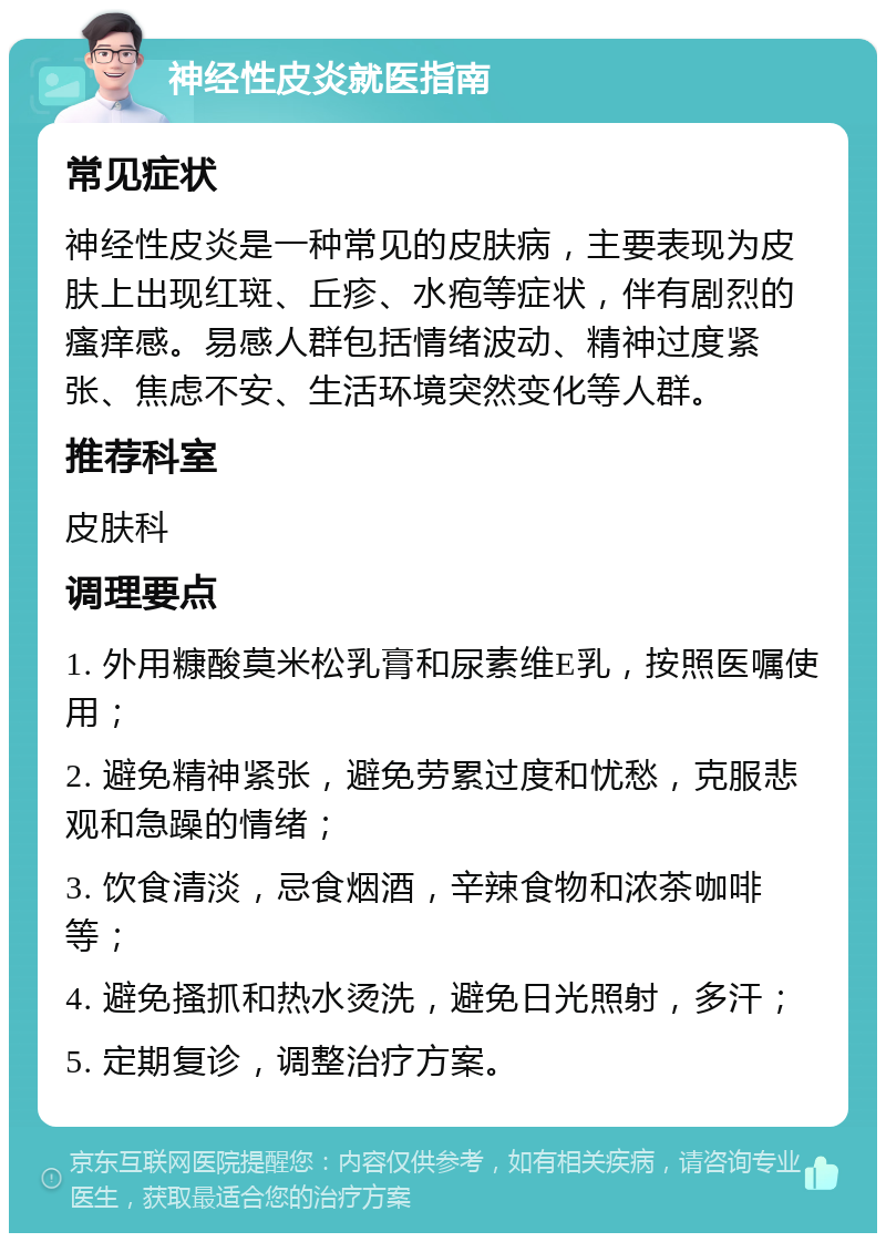 神经性皮炎就医指南 常见症状 神经性皮炎是一种常见的皮肤病，主要表现为皮肤上出现红斑、丘疹、水疱等症状，伴有剧烈的瘙痒感。易感人群包括情绪波动、精神过度紧张、焦虑不安、生活环境突然变化等人群。 推荐科室 皮肤科 调理要点 1. 外用糠酸莫米松乳膏和尿素维E乳，按照医嘱使用； 2. 避免精神紧张，避免劳累过度和忧愁，克服悲观和急躁的情绪； 3. 饮食清淡，忌食烟酒，辛辣食物和浓茶咖啡等； 4. 避免搔抓和热水烫洗，避免日光照射，多汗； 5. 定期复诊，调整治疗方案。