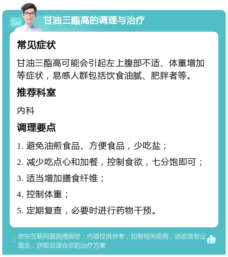 甘油三酯高的调理与治疗 常见症状 甘油三酯高可能会引起左上腹部不适、体重增加等症状，易感人群包括饮食油腻、肥胖者等。 推荐科室 内科 调理要点 1. 避免油煎食品、方便食品，少吃盐； 2. 减少吃点心和加餐，控制食欲，七分饱即可； 3. 适当增加膳食纤维； 4. 控制体重； 5. 定期复查，必要时进行药物干预。