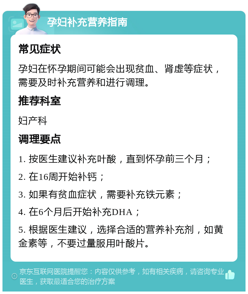 孕妇补充营养指南 常见症状 孕妇在怀孕期间可能会出现贫血、肾虚等症状，需要及时补充营养和进行调理。 推荐科室 妇产科 调理要点 1. 按医生建议补充叶酸，直到怀孕前三个月； 2. 在16周开始补钙； 3. 如果有贫血症状，需要补充铁元素； 4. 在6个月后开始补充DHA； 5. 根据医生建议，选择合适的营养补充剂，如黄金素等，不要过量服用叶酸片。