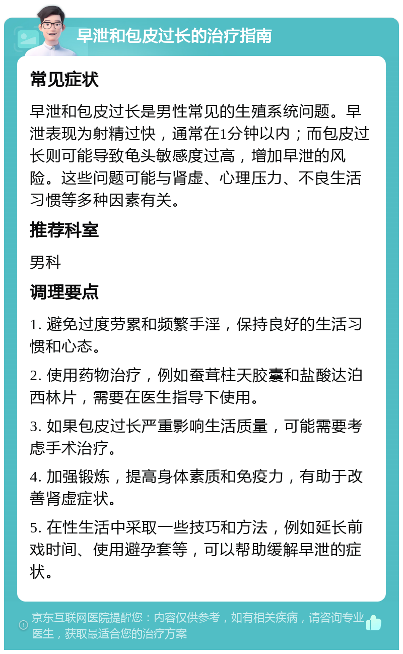 早泄和包皮过长的治疗指南 常见症状 早泄和包皮过长是男性常见的生殖系统问题。早泄表现为射精过快，通常在1分钟以内；而包皮过长则可能导致龟头敏感度过高，增加早泄的风险。这些问题可能与肾虚、心理压力、不良生活习惯等多种因素有关。 推荐科室 男科 调理要点 1. 避免过度劳累和频繁手淫，保持良好的生活习惯和心态。 2. 使用药物治疗，例如蚕茸柱天胶囊和盐酸达泊西林片，需要在医生指导下使用。 3. 如果包皮过长严重影响生活质量，可能需要考虑手术治疗。 4. 加强锻炼，提高身体素质和免疫力，有助于改善肾虚症状。 5. 在性生活中采取一些技巧和方法，例如延长前戏时间、使用避孕套等，可以帮助缓解早泄的症状。