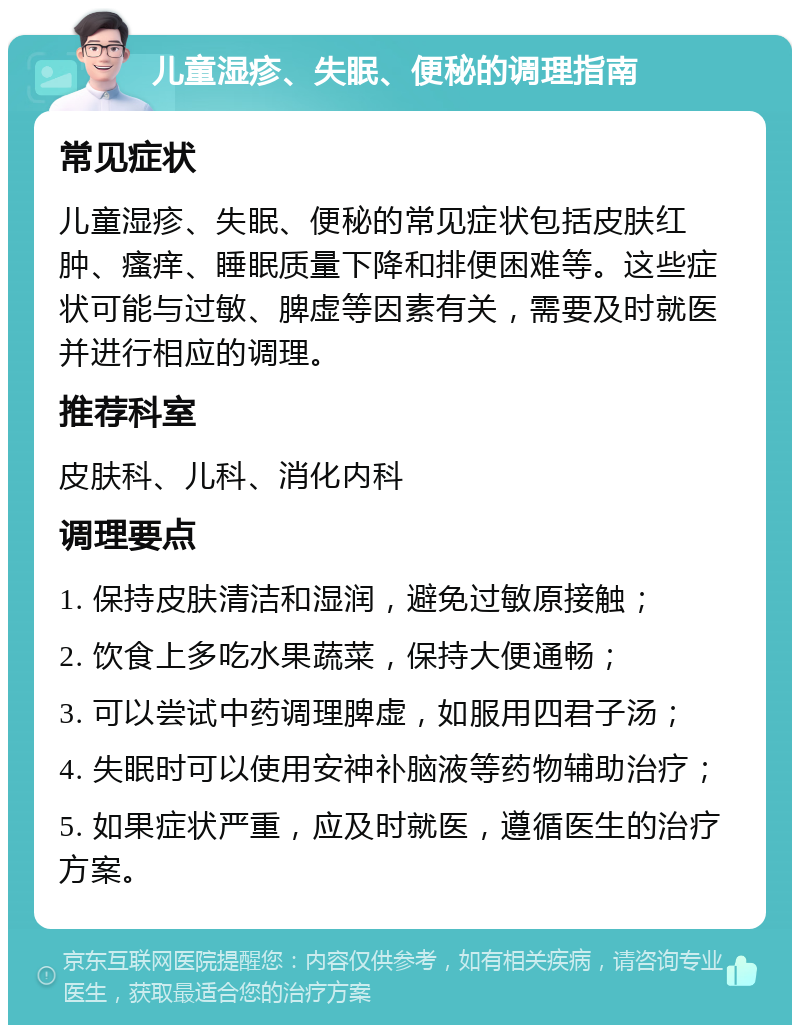 儿童湿疹、失眠、便秘的调理指南 常见症状 儿童湿疹、失眠、便秘的常见症状包括皮肤红肿、瘙痒、睡眠质量下降和排便困难等。这些症状可能与过敏、脾虚等因素有关，需要及时就医并进行相应的调理。 推荐科室 皮肤科、儿科、消化内科 调理要点 1. 保持皮肤清洁和湿润，避免过敏原接触； 2. 饮食上多吃水果蔬菜，保持大便通畅； 3. 可以尝试中药调理脾虚，如服用四君子汤； 4. 失眠时可以使用安神补脑液等药物辅助治疗； 5. 如果症状严重，应及时就医，遵循医生的治疗方案。