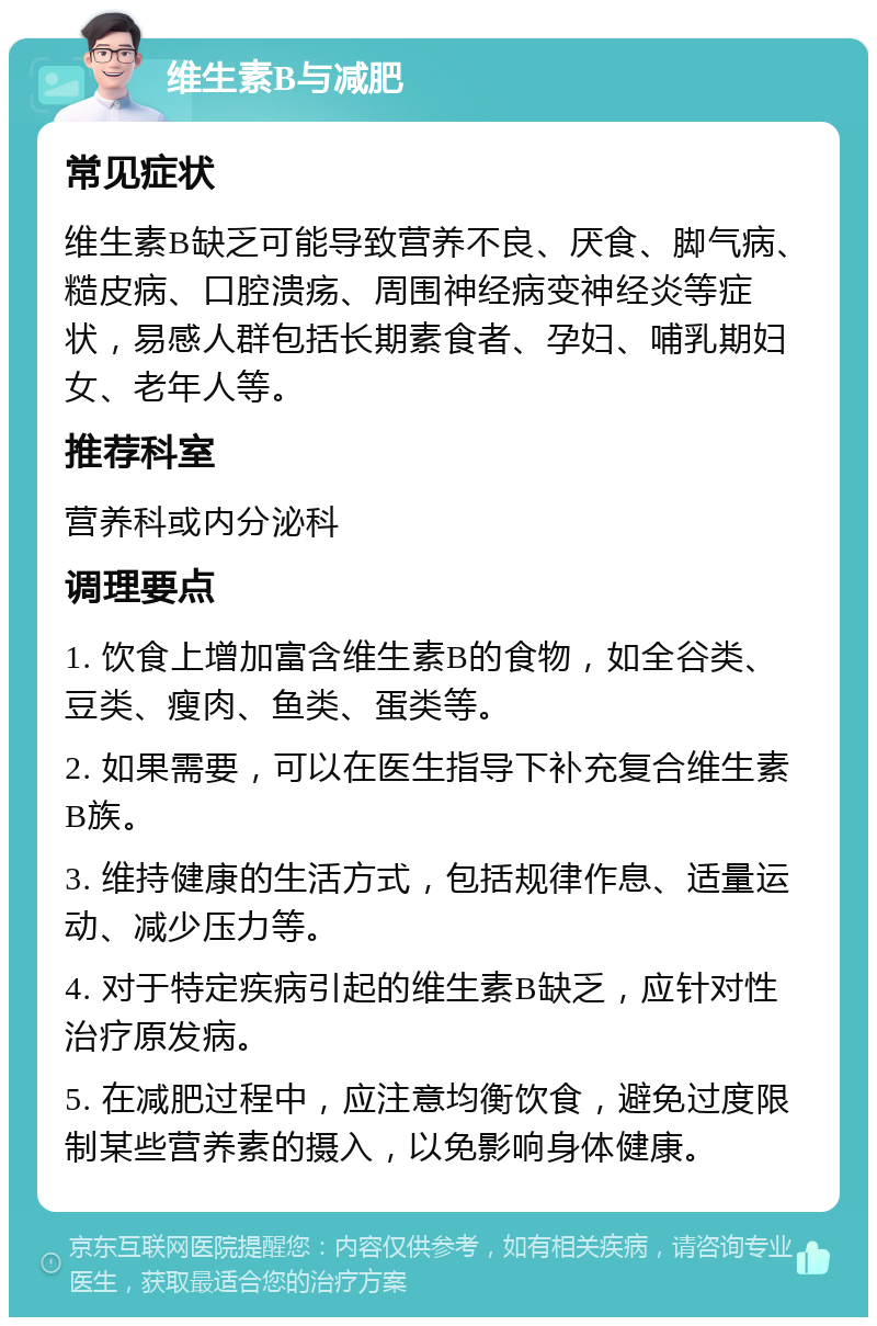 维生素B与减肥 常见症状 维生素B缺乏可能导致营养不良、厌食、脚气病、糙皮病、口腔溃疡、周围神经病变神经炎等症状，易感人群包括长期素食者、孕妇、哺乳期妇女、老年人等。 推荐科室 营养科或内分泌科 调理要点 1. 饮食上增加富含维生素B的食物，如全谷类、豆类、瘦肉、鱼类、蛋类等。 2. 如果需要，可以在医生指导下补充复合维生素B族。 3. 维持健康的生活方式，包括规律作息、适量运动、减少压力等。 4. 对于特定疾病引起的维生素B缺乏，应针对性治疗原发病。 5. 在减肥过程中，应注意均衡饮食，避免过度限制某些营养素的摄入，以免影响身体健康。