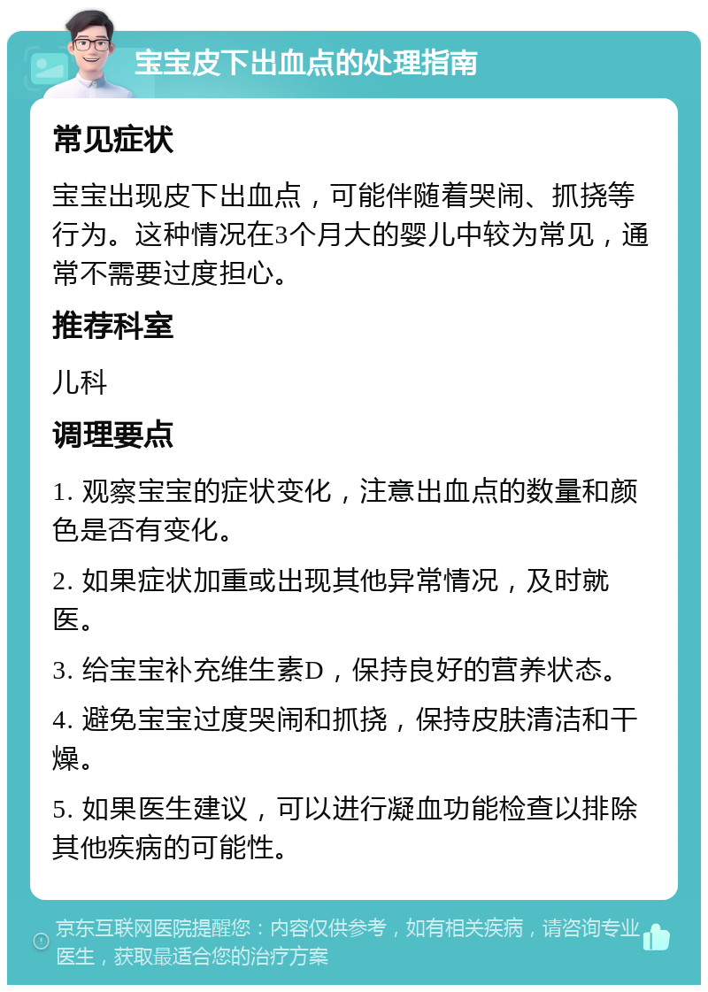 宝宝皮下出血点的处理指南 常见症状 宝宝出现皮下出血点，可能伴随着哭闹、抓挠等行为。这种情况在3个月大的婴儿中较为常见，通常不需要过度担心。 推荐科室 儿科 调理要点 1. 观察宝宝的症状变化，注意出血点的数量和颜色是否有变化。 2. 如果症状加重或出现其他异常情况，及时就医。 3. 给宝宝补充维生素D，保持良好的营养状态。 4. 避免宝宝过度哭闹和抓挠，保持皮肤清洁和干燥。 5. 如果医生建议，可以进行凝血功能检查以排除其他疾病的可能性。