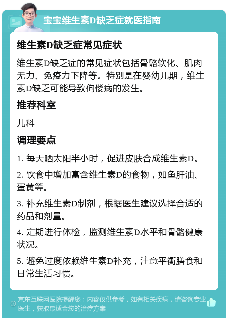 宝宝维生素D缺乏症就医指南 维生素D缺乏症常见症状 维生素D缺乏症的常见症状包括骨骼软化、肌肉无力、免疫力下降等。特别是在婴幼儿期，维生素D缺乏可能导致佝偻病的发生。 推荐科室 儿科 调理要点 1. 每天晒太阳半小时，促进皮肤合成维生素D。 2. 饮食中增加富含维生素D的食物，如鱼肝油、蛋黄等。 3. 补充维生素D制剂，根据医生建议选择合适的药品和剂量。 4. 定期进行体检，监测维生素D水平和骨骼健康状况。 5. 避免过度依赖维生素D补充，注意平衡膳食和日常生活习惯。